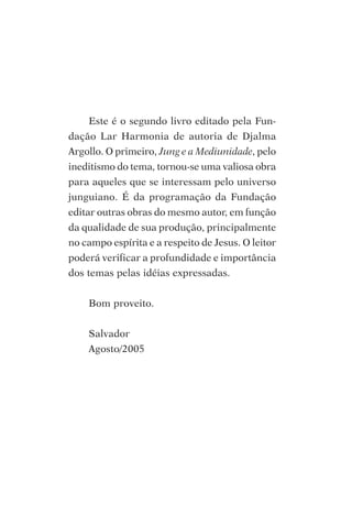 Este é o segundo livro editado pela Fun-
dação Lar Harmonia de autoria de Djalma
Argollo. O primeiro, Jung e a Mediunidade, pelo
ineditismo do tema, tornou-se uma valiosa obra
para aqueles que se interessam pelo universo
junguiano. É da programação da Fundação
editar outras obras do mesmo autor, em função
da qualidade de sua produção, principalmente
no campo espírita e a respeito de Jesus. O leitor
poderá verificar a profundidade e importância
dos temas pelas idéias expressadas.


    Bom proveito.


    Salvador
    Agosto/2005
 