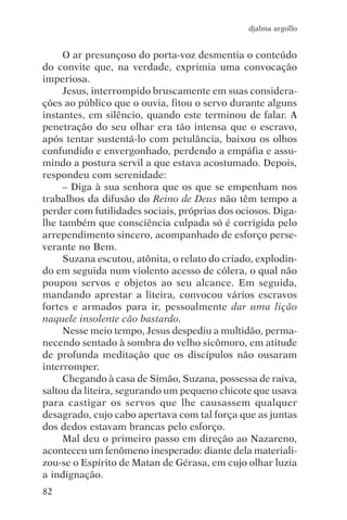 djalma argollo


     O ar presunçoso do porta-voz desmentia o conteúdo
do convite que, na verdade, exprimia uma convocação
imperiosa.
     Jesus, interrompido bruscamente em suas considera-
ções ao público que o ouvia, fitou o servo durante alguns
instantes, em silêncio, quando este terminou de falar. A
penetração do seu olhar era tão intensa que o escravo,
após tentar sustentá-lo com petulância, baixou os olhos
confundido e envergonhado, perdendo a empáfia e assu-
mindo a postura servil a que estava acostumado. Depois,
respondeu com serenidade:
     – Diga à sua senhora que os que se empenham nos
trabalhos da difusão do Reino de Deus não têm tempo a
perder com futilidades sociais, próprias dos ociosos. Diga-
lhe também que consciência culpada só é corrigida pelo
arrependimento sincero, acompanhado de esforço perse-
verante no Bem.
     Suzana escutou, atônita, o relato do criado, explodin-
do em seguida num violento acesso de cólera, o qual não
poupou servos e objetos ao seu alcance. Em seguida,
mandando aprestar a liteira, convocou vários escravos
fortes e armados para ir, pessoalmente dar uma lição
naquele insolente cão bastardo.
     Nesse meio tempo, Jesus despediu a multidão, perma-
necendo sentado à sombra do velho sicômoro, em atitude
de profunda meditação que os discípulos não ousaram
interromper.
     Chegando à casa de Simão, Suzana, possessa de raiva,
saltou da liteira, segurando um pequeno chicote que usava
para castigar os servos que lhe causassem qualquer
desagrado, cujo cabo apertava com tal força que as juntas
dos dedos estavam brancas pelo esforço.
     Mal deu o primeiro passo em direção ao Nazareno,
aconteceu um fenômeno inesperado: diante dela materiali-
zou-se o Espírito de Matan de Gérasa, em cujo olhar luzia
a indignação.
82
 