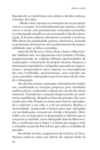 djalma argollo


Quando ele se transformou em calmos e doridos soluços,
o Senhor lhe falou:
     – Minha irmã, vejo que as exortações de teu pai atingi-
ram-te o coração. O arrependimento que começa a ilumi-
nar-te a mente com pensamentos renovados assemelha-
se a abençoado amanhecer, prenunciando o dia da regene-
ração. É preciso, todavia, não deixar se instale o remorso,
filho direto da autopiedade egoísta e destrutiva, tisnando
as promessas alvissareiras do reconhecimento da respon-
sabilidade ante as faltas cometidas.
     Antes de Pai Severo e Justo, Deus é Amor e Misericór-
dia. Sublime Juiz, seu julgamento é de Caridade e Perdão,
proporcionando ao culpado infinitas oportunidades de
reeducação e refazimento do próprio destino. Esquece a
lamentação improdutiva, relegando o passado ao esqueci-
mento e preparando-te para suportar as conseqüências
dos atos irrefletidos, pacientemente, sem reincidir nos
erros cometidos, esforçando-te por levar uma vida de virtu-
de e abnegação.
     Aos desvios sexuais, contrapõe a disciplina dos impul-
sos, canalizando as energias psíquicas para atividades
enobrecedoras, realizando a alegria do vínculo de outras
maneiras. Transforma a emoção desgovernada em senti-
mento equilibrado, dirigido ao bem do próximo. Por teres
tirado uma vida, Propõe-te nunca mais fazê-lo, aprenden-
do a valorizar a tua vida, e a do teu próximo. Realiza a
maternidade, amparando crianças para que, abrigadas
em tua dedicação, cresçam em virtude e honradez. Abre,
enfim, teu coração para os desgraçados e infelizes que te
cruzarem o caminho, como abençoado Anjo de Misericór-
dia, e verificarás que o Amor é a lixívia que apaga o mal;
é o bendito manto do Pai Celeste que cobre a multidão de
pecados.
     Envolvida no doce magnetismo do Cordeiro de Deus,
Suzana sentiu-se como que liberta de espesso fardo de
84
 