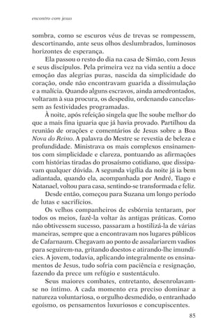 encontro com jesus


sombra, como se escuros véus de trevas se rompessem,
descortinando, ante seus olhos deslumbrados, luminosos
horizontes de esperança.
     Ela passou o resto do dia na casa de Simão, com Jesus
e seus discípulos. Pela primeira vez na vida sentiu a doce
emoção das alegrias puras, nascida da simplicidade do
coração, onde não encontravam guarida a dissimulação
e a malícia. Quando alguns escravos, ainda amedrontados,
voltaram à sua procura, os despediu, ordenando cancelas-
sem as festividades programadas.
     À noite, após refeição singela que lhe soube melhor do
que a mais fina iguaria que já havia provado. Partilhou da
reunião de orações e comentários de Jesus sobre a Boa
Nova do Reino. A palavra do Mestre se revestia de beleza e
profundidade. Ministrava os mais complexos ensinamen-
tos com simplicidade e clareza, pontuando as afirmações
com histórias tiradas do prosaísmo cotidiano, que dissipa-
vam qualquer dúvida. A segunda vigília da noite já ia bem
adiantada, quando ela, acompanhada por André, Tiago e
Natanael, voltou para casa, sentindo-se transformada e feliz.
     Desde então, começou para Suzana um longo período
de lutas e sacrifícios.
     Os velhos companheiros de esbórnia tentaram, por
todos os meios, fazê-la voltar às antigas práticas. Como
não obtivessem sucesso, passaram a hostilizá-la de várias
maneiras, sempre que a encontravam nos lugares públicos
de Cafarnaum. Chegavam ao ponto de assalariarem vadios
para seguirem-na, gritando doestos e atirando-lhe imundí-
cies. A jovem, todavia, aplicando integralmente os ensina-
mentos de Jesus, tudo sofria com paciência e resignação,
fazendo da prece um refúgio e sustentáculo.
     Seus maiores combates, entretanto, desenrolavam-
se no íntimo. A cada momento era preciso dominar a
natureza voluntariosa, o orgulho desmedido, o entranhado
egoísmo, os pensamentos luxuriosos e concupiscentes.
                                                          85
 