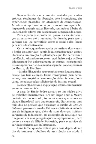 djalma argollo


     Suas noites de sono eram atormentadas por sonhos
eróticos, resultantes da liberação, pelo inconsciente, das
experiências passadas, em atividades de compensação.
Acordava sempre com o corpo e a mente em fogo, sob o
impacto da energia sexual liberada, sentindo-se à beira da
loucura, pelo esforço que despendia na superação do desejo.
     Para superar esse problema, passou a executar servi-
ços extenuantes até o momento de dormir, para que o
cansaço não lhe permitisse sofrer o assédio das forças
genésicas descontroladas.
     Certa noite, quando os apelos do instinto alcançaram
o limite do suportável, sentindo que iria fraquejar, correu
alucinada em direção às plantações que lhe cercavam a
residência, atirando-se sobre um espinheiro, cujos acúleos
dilaceraram-lhe dolorosamente as carnes, conseguindo
assim superar a crise. Na manhã seguinte, ao se aproximar
do Mestre, ele lhe disse:
     – Minha filha, tenho acompanhado tuas lutas e a since-
ridade dos teus esforços. Como recompensa pela perse-
verança nos propósitos de renovação, deixarás de ser, dora-
vante, assediada pelas solicitações do instinto sexual.
     Desde então cessou a inquietação sexual, e nunca mais
voltou a incomodá-la.
     A casa de Simão Pedro tornara-se um núcleo ativo
de trabalhos beneficentes. Era um lugar onde o Mestre
poderia ser encontrado, todas as vezes que estava na
cidade. Era o local para onde convergia, diariamente, uma
multidão de pessoas que buscavam o auxílio do Médico
Sublime, para os seus males físicos e espirituais. A maioria
era de indigentes que, além de suas doenças, sofriam
carências de toda ordem. Os discípulos de Jesus que não
o seguiam em suas peregrinações se agrupavam ali, bem
como na casa de Eliúde Barjosiah, para o serviço da
caridade fraterna aos infortunados.
     Uma tarde, quando voltava para casa depois de um
dia de intensos trabalhos de assistência em ajuda à
86
 