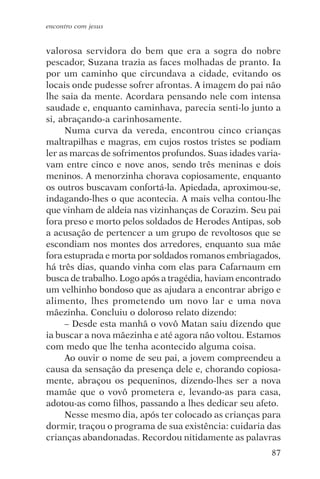 encontro com jesus


valorosa servidora do bem que era a sogra do nobre
pescador, Suzana trazia as faces molhadas de pranto. Ia
por um caminho que circundava a cidade, evitando os
locais onde pudesse sofrer afrontas. A imagem do pai não
lhe saia da mente. Acordara pensando nele com intensa
saudade e, enquanto caminhava, parecia senti-lo junto a
si, abraçando-a carinhosamente.
     Numa curva da vereda, encontrou cinco crianças
maltrapilhas e magras, em cujos rostos tristes se podiam
ler as marcas de sofrimentos profundos. Suas idades varia-
vam entre cinco e nove anos, sendo três meninas e dois
meninos. A menorzinha chorava copiosamente, enquanto
os outros buscavam confortá-la. Apiedada, aproximou-se,
indagando-lhes o que acontecia. A mais velha contou-lhe
que vinham de aldeia nas vizinhanças de Corazim. Seu pai
fora preso e morto pelos soldados de Herodes Antipas, sob
a acusação de pertencer a um grupo de revoltosos que se
escondiam nos montes dos arredores, enquanto sua mãe
fora estuprada e morta por soldados romanos embriagados,
há três dias, quando vinha com elas para Cafarnaum em
busca de trabalho. Logo após a tragédia, haviam encontrado
um velhinho bondoso que as ajudara a encontrar abrigo e
alimento, lhes prometendo um novo lar e uma nova
mãezinha. Concluiu o doloroso relato dizendo:
     – Desde esta manhã o vovô Matan saiu dizendo que
ia buscar a nova mãezinha e até agora não voltou. Estamos
com medo que lhe tenha acontecido alguma coisa.
     Ao ouvir o nome de seu pai, a jovem compreendeu a
causa da sensação da presença dele e, chorando copiosa-
mente, abraçou os pequeninos, dizendo-lhes ser a nova
mamãe que o vovô prometera e, levando-as para casa,
adotou-as como filhos, passando a lhes dedicar seu afeto.
     Nesse mesmo dia, após ter colocado as crianças para
dormir, traçou o programa de sua existência: cuidaria das
crianças abandonadas. Recordou nitidamente as palavras
                                                       87
 