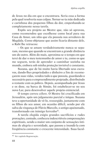 djalma argollo


de Jesus no dia em que o encontrara. Seria essa a forma
pela qual resolveria suas culpas. Tornar-se-ia mãe dedicada
e carinhosa dos pequenos filhos da dor, empenhando-se
completamente nessa tarefa.
     Expôs seu projeto ao Mestre que, não só aprovou,
como recomendou que escolhesse como local para sua
Casa de Amor, um sítio que ela possuía nos arredores de
Magdala. Como objetasse que assim ficaria distante dele,
o Rabi lhe retrucou:
     – Os que se amam verdadeiramente nunca se sepa-
ram, mesmo que quando se encontram a grande distância
um do outro. Além do mais, aproxima-se o tempo em que
terei de dar o meu testemunho de amor e tu, como os que
me seguem, terás de aprender a caminhar sozinha no
mundo, embora sob minha proteção invisível e constante.
     Suzana, que de há muito havia libertado seus escra-
vos, dando-lhes propriedades e dinheiro a fim de recome-
çarem suas vidas, vendeu tudo o que possuía, guardando o
necessário para o empreendimento projetado, distribuindo
o restante com os pobres. Depois, acompanhada por Jesus
e os doze, na barca de Simão, foi estabelecer-se no seu
novo Lar, para desenvolver aquele projeto existencial.
     O tempo correu célere. O Mestre foi crucificado em
Jerusalém, após um julgamento parcial e iníquo. Suzana
teve a oportunidade de vê-lo, ressurgido, juntamente com
os filhos do seu amor, em ocasião difícil, sendo por ele
salva da vingança de Flávio Marcelo, o antigo apaixonado,
transformado em inimigo ferrenho42.
     A tarefa elegida exigiu grandes sacrifícios e rudes
provações, contudo, conheceu indescritíveis compensações
espirituais, sendo a maior um conjunto de sensações ínti-
mas de alegria e serenidade, que passou a inundá-la com
freqüência constante e crescente intensidade. Suas facul-

42   Ver capítulo Regeneração.

88
 