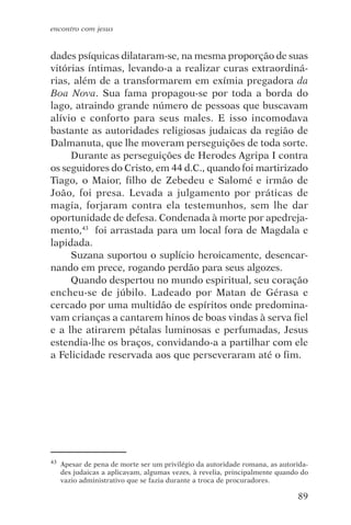 encontro com jesus


dades psíquicas dilataram-se, na mesma proporção de suas
vitórias íntimas, levando-a a realizar curas extraordiná-
rias, além de a transformarem em exímia pregadora da
Boa Nova. Sua fama propagou-se por toda a borda do
lago, atraindo grande número de pessoas que buscavam
alívio e conforto para seus males. E isso incomodava
bastante as autoridades religiosas judaicas da região de
Dalmanuta, que lhe moveram perseguições de toda sorte.
     Durante as perseguições de Herodes Agripa I contra
os seguidores do Cristo, em 44 d.C., quando foi martirizado
Tiago, o Maior, filho de Zebedeu e Salomé e irmão de
João, foi presa. Levada a julgamento por práticas de
magia, forjaram contra ela testemunhos, sem lhe dar
oportunidade de defesa. Condenada à morte por apedreja-
mento,43 foi arrastada para um local fora de Magdala e
lapidada.
     Suzana suportou o suplício heroicamente, desencar-
nando em prece, rogando perdão para seus algozes.
     Quando despertou no mundo espiritual, seu coração
encheu-se de júbilo. Ladeado por Matan de Gérasa e
cercado por uma multidão de espíritos onde predomina-
vam crianças a cantarem hinos de boas vindas à serva fiel
e a lhe atirarem pétalas luminosas e perfumadas, Jesus
estendia-lhe os braços, convidando-a a partilhar com ele
a Felicidade reservada aos que perseveraram até o fim.




43   Apesar de pena de morte ser um privilégio da autoridade romana, as autorida-
     des judaicas a aplicavam, algumas vezes, à revelia, principalmente quando do
     vazio administrativo que se fazia durante a troca de procuradores.

                                                                             89
 