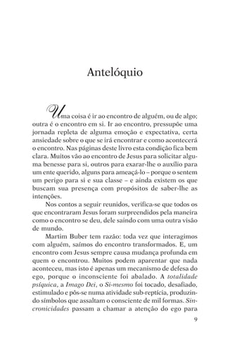 encontro com jesus




                     Antelóquio


     U    ma coisa é ir ao encontro de alguém, ou de algo;
outra é o encontro em si. Ir ao encontro, pressupõe uma
jornada repleta de alguma emoção e expectativa, certa
ansiedade sobre o que se irá encontrar e como acontecerá
o encontro. Nas páginas deste livro esta condição fica bem
clara. Muitos vão ao encontro de Jesus para solicitar algu-
ma benesse para si, outros para exarar-lhe o auxílio para
um ente querido, alguns para ameaçá-lo – porque o sentem
um perigo para si e sua classe – e ainda existem os que
buscam sua presença com propósitos de saber-lhe as
intenções.
     Nos contos a seguir reunidos, verifica-se que todos os
que encontraram Jesus foram surpreendidos pela maneira
como o encontro se deu, dele saindo com uma outra visão
de mundo.
     Martim Buber tem razão: toda vez que interagimos
com alguém, saímos do encontro transformados. E, um
encontro com Jesus sempre causa mudança profunda em
quem o encontrou. Muitos podem aparentar que nada
aconteceu, mas isto é apenas um mecanismo de defesa do
ego, porque o inconsciente foi abalado. A totalidade
psíquica, a Imago Dei, o Si-mesmo foi tocado, desafiado,
estimulado e pôs-se numa atividade sub-reptícia, produzin-
do símbolos que assaltam o consciente de mil formas. Sin-
cronicidades passam a chamar a atenção do ego para
                                                         9
 