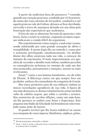 encontro com jesus


     A partir da undécima hora do parasceve 44 contudo,
quando um coração generoso, condoído por vê-lo prostra-
do numa das ruas estreitas de Jerusalém, conduzira-o até
aquela gruta no vale do Cedron, deixara-se ficar derribado,
sorvendo o travo de amargura deixado em sua alma pela
frustração das expectativas que acalentara.
     O fato de não se alimentar há mais de quarenta e oito
horas, fazia-o sentir-se exânime, enquanto arrepios espar-
sos indicavam o estado febril do organismo.
     Tão repentinamente como surgira, o mal-estar cessou,
sendo substituído por uma grande sensação de alívio e
tranqüilidade. A mente fugiu-lhe ao controle e, como ator
e assistente privilegiado, simultaneamente, viu desfilar
diante dos olhos surpresos toda sua vida, a começar do
instante do nascimento. O mais impressionante era que,
além de recordar o detalhe mais ínfimo, também percebia
as conseqüências próximas ou remotas de cada um dos
atos praticados, pensamentos e emoções, mesmo os mais
irrelevantes.
     Josué,45 como o seu famoso homônimo, era da tribo
de Efraim. A diferença estava em que sempre fora um
perdedor, antítese do comandante da conquista de Canaã.
     Dos cinco primeiros anos de sua infância vinham as
únicas recordações agradáveis de sua vida. A figura de
sua mãe destacava-se dessas reminiscências como um belo
vulto de cabelos negros, que sabia a carinho e ternura.
Nos momentos de acerbas aflições, como um anjo bom,
ela lhe povoava os sonhos com Amor e Esperança. Este
pequeno interlúdio de felicidade foi brutalmente interrom-
pido numa noite de horror.
     O quadro terrível que lhe ficara indelével na mente
era composto de vozes ásperas, blasfêmias, súplicas, gritos,

44   Dia da preparação, antecedia o sábado.
45   Josué = Javé é, ou dá, a salvação; Jesus é uma forma tardia desse nome, bastan-
     te comum entre os judeus.

                                                                                91
 
