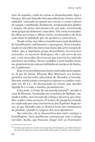 djalma argollo


tinir de espadas, ruído de coisas se despedaçando, fogo e
fumaça. Seu pai lutando desesperadamente contra vários
soldados, entrando no quarto aos recuos, o corpo coberto
de sangue, e tombando, finalmente, trespassado por gládios
e lanças. Os gritos lancinantes de sua mãe, terminando
num gargarejo doloroso e macabro. Um rosto assustador,
de olhos perversos e lábios cruéis, arrancando-o do leito
com tanta brutalidade que ele perdera a consciência.
     Desde então, sua vida se transformara num desdobrar
de humilhações, sofrimentos e amarguras. Fora transfor-
mado em membro da numerosa classe dos seres marginali-
zados, que a legislação grega denominava instrumentos
animados: os escravos. Entregues, ele e um servo de seu
pai, a um mercador de escravos que exercia seu nefando
comércio nas Gálias, foram vendidos a uma família roma-
na, proprietária de extenso latifúndio às margens do Saôna,
em Lugdunum.
     Esses eventos dolorosos foram motivados pelo seguin-
te: O pai de Josué, Elisama Ben Shemuel, era fariseu,
portanto um ferrenho adversário de Herodes, o Grande.
Durante muito tempo conseguira enganar os espiões reais,
mas em 10 a.C., foi denunciado ao tirano, que decidiu
liquidá-lo e a toda a família, pessoalmente.
     Uma noite, à frente de sua guarda pessoal46, invadiu a
casa de Elisama, localizada nos arredores de Betfagé, ma-
tando a todos, com exceção da criança e do servo, que man-
dou vender como escravos. O motivo de poupá-los só pode
ser explicado por uma interferência dos Espíritos Superio-
res, já que Herodes não se deixava levar por sentimentos
de piedade, quando se vingava dos seus opositores.
     No cativeiro, ele se desenvolveu por entre castigos e
humilhações. Seus problemas começavam com o antigo
servidor, Ayuba, que buscava vingar nele as frustrações

46   Gauleses que tinham servido como segurança de Cleópatra, que Otávio lhe dera
     de presente após sua vitória, agradecido pela ajuda na guerra contra Antônio.

92
 