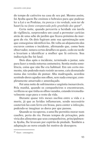 encontro com jesus


do tempo de cativeiro na casa de seu pai. Mesmo assim,
foi Ayuba quem lhe ensinou o hebraico para que pudesse
ler a Lei e os Profetas, tia pureza e tia verdade, sem ter de
hauri-la na fonte conspurcada pelo grunhido dos goyn47.
     Certa noite, quando percorria a herdade em tarefa
de vigilância, surpreendeu um casal a permutar carícias
atrás de uma sebe do jardim que ficava próximo da mar-
gem do rio. Os dois fugiram ante sua aproximação sem
que conseguisse identificá-los. De volta ao alojamento dos
escravos contou o incidente, afirmando que, como bom
observador, notara certos detalhes os quais, cedo ou tarde
o levariam a identificar a mulher que lá estivera. Sua
indiscrição lhe foi fatal.
     Dois dias após o incidente, terminado o jantar, saiu
para fazer a ronda noturna costumeira. Sentia muita sono-
lência, coisa que não lhe era habitual. Em um certo mo-
mento, não podendo mais resistir ao sono, caiu desmaiado
numa das veredas do pomar. Alta madrugada, acordou
sentindo dores agudas nos olhos, sem nada enxergar, com-
pletamente amarrado e amordaçado.
     Foi uma noite de sofrimentos e angústia inenarráveis.
Pela manhã, quando os companheiros o encontraram,
verificou-se que tinha os olhos vazados, estando irremedia-
velmente cego para o resto da vida.
     Durante quase três meses oscilou entre a vida e a
morte, já que as feridas inflamaram, sendo necessário
cauterizá-las com ferro em brasa, para conter a infecção,
podendo-se imaginar as dores por que passou.
     Quando se recuperou, o amo lhe permitiu morar num
casebre, perto do rio. Foram tempos de privações, pois
vivia dos alimentos que seus companheiros, principalmen-
te Ayuba, lhe levavam por espírito de piedade. Também a
adaptação ao novo estado foi motivo de desespero.

47   Goyn – estrangeiro.

                                                          93
 
