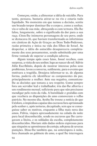 djalma argollo


     Começou, então, a alimentar a idéia de suicídio. Para
tanto, pensava, bastaria atirar-se no rio e estaria tudo
liquidado. No momento em que tomou a decisão, sentiu
um brando torpor dominar-lhe o corpo e, como a sonhar,
viu o vulto de sua mãe, abraçando-o com ternura. Ela lhe
falou, longamente, sobre o significado da dor para a sua
raça. Citou-lhe inúmeros personagens de seu povo, onde
se destacava Jó, que haviam transformado os infortúnios
em cânticos de Ação de Graças ao Deus Todo-Poderoso,
razão primeira e única na vida dos filhos de Israel. Ao
despertar, a idéia do autocídio desaparecera completa-
mente dos seus pensamentos, sendo substituída por uma
firme vontade de superar a condição adversa.
     Algum tempo após esses fatos, Josué recebeu, com
surpresa, a visita do seu senhor, logo ao nascer do sol. Sálvio
Júlio Escribônio, depois de mostrar interesse pelos seus
problemas, levou a conversa, sutilmente, para o evento que
motivara a tragédia. Desejava informar-se se, de alguma
forma, poderia ele identificar os componentes do par,
principalmente a mulher. Ante sua negativa, comunicou-
lhe as decisões que tomara a seu respeito. Como sempre
fora um servidor leal e trabalhador, iria dar-lhe alforria e
um rendimento mensal, suficiente para que não precisasse
mendigar pelo resto da vida. A humildade e gratidão com
que recebera as disposições do amo comoveram o velho
patrício. No mesmo dia, Ayuba lhe trouxe a notícia de que
Ctésforo, o impiedoso capataz dos escravos fora aprisionado
pelo senhor e, após torturas, decapitado, sem que se conse-
guisse saber os motivos, enquanto a filha mais nova dos
amos, Fúlvia, viajara apressadamente na calada da noite
para local desconhecido, sendo os escravos que lhe carre-
gavam a liteira, e os soldados da escolta, completamente
desconhecidos. Haviam sido dadas ordens expressas para
que ninguém se aproximasse do cortejo, sob pena de severas
punições. Disse-lhe também que, na antevéspera à noite,
fora chamado ao gabinete do amo, o qual lhe interrogara
94
 