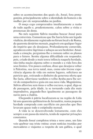 encontro com jesus


sobre os acontecimentos dos quais ele, Josué, fora prota-
gonista, principalmente sobre a identidade do homem e da
mulher por ele surpreendidos no jardim.
     O moço cego compreendeu imediatamente a razão
de tudo aquilo e, prudentemente, calou sobre a visita e
promessas do dono.
     No mês seguinte Sálvio mandou buscar Josué para
uma entrevista. Comunicou que lhe havia feito um legado
vitalício, devidamente registrado no fórum local e de Roma,
de quarenta denários mensais, pagáveis em qualquer lugar
do império que ele desejasse. Profundamente comovido,
agradeceu entre lágrimas e soluços ao seu benfeitor. Amai-
nada a emoção, perguntou-lhe o romano sobre os planos
para o futuro. Sentiu alguma dificuldade em responder,
pois, criado desde a mais tenra infância naquela herdade,
não tinha noção alguma sobre o mundo e a vida fora dos
seus limites. Um pouco confuso, disse que desejava voltar
à Palestina, sua terra natal, mas, como não tivesse expe-
riência alguma de vida em outros lugares, solicitava ao
patrício que, retirando o dinheiro da generosa oferta que
lhe fazia, alforriasse também o velho Ayuba para lhe ser-
vir de companheiro e guia em sua nova vida. Magnânimo,
Sálvio alforriou sem ônus o velho escravo, o qual, diga-se
de passagem, pela idade, ia se tornando cada dia mais
improdutivo, pagando-lhes igualmente as passagens de
navio para a Judéia.
     Chegando à pátria localizaram-se na região de Lida
há uns quarenta quilômetros de Jerusalém, numa pequena
herdade comprada com sacrifício em parcelas que lhes
levavam quase todo o estipêndio mensal.
     A vida ia se desenvolvendo lentamente, com eles
sempre a um passo da miséria, tendo de suportar privações
constantes.
     Quando Josué completou trinta e nove anos, um fato
veio quebrar sua triste rotina: eram notícias trazidas por
mercadores e viajantes a respeito de um galileu, o qual
                                                        95
 