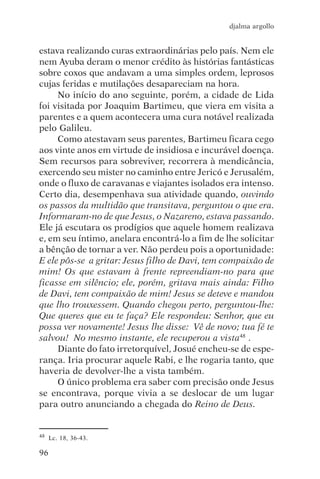 djalma argollo


estava realizando curas extraordinárias pelo país. Nem ele
nem Ayuba deram o menor crédito às histórias fantásticas
sobre coxos que andavam a uma simples ordem, leprosos
cujas feridas e mutilações desapareciam na hora.
     No início do ano seguinte, porém, a cidade de Lida
foi visitada por Joaquim Bartimeu, que viera em visita a
parentes e a quem acontecera uma cura notável realizada
pelo Galileu.
     Como atestavam seus parentes, Bartimeu ficara cego
aos vinte anos em virtude de insidiosa e incurável doença.
Sem recursos para sobreviver, recorrera à mendicância,
exercendo seu mister no caminho entre Jericó e Jerusalém,
onde o fluxo de caravanas e viajantes isolados era intenso.
Certo dia, desempenhava sua atividade quando, ouvindo
os passos da multidão que transitava, perguntou o que era.
Informaram-no de que Jesus, o Nazareno, estava passando.
Ele já escutara os prodígios que aquele homem realizava
e, em seu íntimo, anelara encontrá-lo a fim de lhe solicitar
a bênção de tornar a ver. Não perdeu pois a oportunidade:
E ele pôs-se a gritar: Jesus filho de Davi, tem compaixão de
mim! Os que estavam à frente repreendiam-no para que
ficasse em silêncio; ele, porém, gritava mais ainda: Filho
de Davi, tem compaixão de mim! Jesus se deteve e mandou
que lho trouxessem. Quando chegou perto, perguntou-lhe:
Que queres que eu te faça? Ele respondeu: Senhor, que eu
possa ver novamente! Jesus lhe disse: Vê de novo; tua fé te
salvou! No mesmo instante, ele recuperou a vista48 .
     Diante do fato irretorquível, Josué encheu-se de espe-
rança. Iria procurar aquele Rabi, e lhe rogaria tanto, que
haveria de devolver-lhe a vista também.
     O único problema era saber com precisão onde Jesus
se encontrava, porque vivia a se deslocar de um lugar
para outro anunciando a chegada do Reino de Deus.


48   Lc. 18, 36-43.

96
 