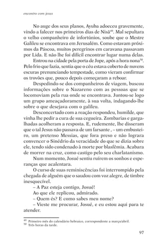 encontro com jesus


      No auge dos seus planos, Ayuba adoeceu gravemente,
vindo a falecer nos primeiros dias de Nisã49. Mal sepultara
o velho companheiro de infortúnios, soube que o Mestre
Galileu se encontrava em Jerusalém. Como estavam próxi-
mos da Páscoa, muitos peregrinos em caravana passavam
por Lida. E não lhe foi difícil encontrar lugar numa delas.
      Entrou na cidade pela porta de Jope, após a hora nona50.
Pelo frio que fazia, sentia que o céu estava coberto de nuvens
escuras prenunciando tempestade, como vieram confirmar
os trovões que, pouco depois começaram a reboar.
      Despedindo-se dos companheiros de viagem, buscou
informações sobre o Nazareno com as pessoas que se
locomoviam pela rua onde se encontrava. Juntou-se logo
um grupo ameaçadoramente, à sua volta, indagando-lhe
sobre o que desejava com o galileu.
      Desconcertado com a reação respondeu, humilde, que
vinha lhe pedir a cura de sua cegueira. Zombarias e garga-
lhadas acolheram a resposta. E, rudemente, lhe disseram
que o tal Jesus não passava de um farsante , – um embustei-
ro, um pretenso Messias, que fora preso e não lograra
convencer o Sinédrio da veracidade do que se dizia sobre
ele, tendo sido condenado à morte por blasfêmia. Acabara
de morrer na cruz, como castigo pelo seu charlatanismo.
      Num momento, Josué sentiu ruírem os sonhos e espe-
ranças que acalentara.
      O curso de suas reminiscências foi interrompido pela
chegada de alguém que o saudou com voz alegre, de timbre
inesquecível.
      – A Paz esteja contigo, Josué!
      Ao que ele replicou, admirado.
      – Quem és? E como sabes meu nome?
      – Vieste me procurar, Josué, e eu estou aqui para te
atender.

49   Primeiro mês do calendário hebraico, correspondente a março/abril.
50   Três horas da tarde.

                                                                          97
 