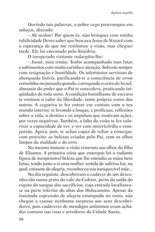 djalma argollo


     Ouvindo tais palavras, o pobre cego prorrompeu em
soluços, dizendo:
     – Ah senhor! Por quem és, não brinques com minha
infelicidade Deves saber que buscava Jesus de Nazaré com
a esperança de que me restituísse a visão, mas cheguei
tarde. Ele foi executado pelo Sinédrio.
     O inesperado visitante redargüiu-lhe:
     – Josué, meu irmão. Tenho acompanhado tuas lutas
e sofrimentos com muito carinho e atenção. Sofreste sempre
com resignação e humildade. Os infortúnios serviram de
abençoada lixívia, purificando-te a consciência de erros
cometidos no passado quando, carregando o cetro de Israel,
abusaste do poder que o Pai te concedera, praticando ini-
qüidades de toda sorte. A condição humilhante de escravo
te ensinou o valor da liberdade, tanto própria como dos
outros. A cegueira te fez entrar em contato com o teu
mundo interior, te levando a longas, e profícuas, reflexões
sobre a vida, o destino e os impulsos que motivam ações,
por vezes negativas. Também, a falta da visão te fez valo-
rizar a capacidade de ver, e ver com misericórdia e com-
paixão. Agora, pois, te achas capaz de voltar a enxergar,
com proveito, as belezas criadas pelo Pai, com os olhos
limpos da maldade e do erro.
     No mesmo instante a visão retornou aos olhos do filho
de Elisama. A primeira coisa que enxergou foi a radiante
figura de inexprimível beleza que lhe estendia as mãos bem
feitas, tendo junto a si uma mulher vestida de safirina luz, na
qual, estuante de alegria, reconheceu sua inesquecível mãe...
     No dia seguinte, descobriram o cadáver de um desco-
nhecido numa gruta do vale do Cedron, perto da saída do
esgoto do sangue dos sacrifícios, cuja entrada localizava-
se na parte inferior do altar dos Holocaustos. Apesar da
inusitada expressão de alegria estampada no rosto, não
chegou a causar nenhuma surpresa aos seus descobri-
dores, pois cadáveres de mendigos anônimos eram acha-
dos comuns nas ruas e arredores da Cidade Santa.
98
 