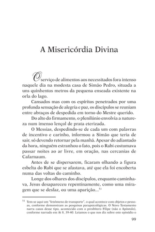 encontro com jesus




              A Misericórdia Divina


        O  serviço de alimentos aos necessitados fora intenso
naquele dia na modesta casa de Simão Pedro, situada a
uns quinhentos metros da pequena enseada existente na
orla do lago.
      Cansados mas com os espíritos penetrados por uma
profunda sensação de alegria e paz, os discípulos se reuniam
entre abraços de despedida em torno do Mestre querido.
      Do alto do firmamento, o plenilúnio envolvia a nature-
za num imenso lençol de prata eterizada.
      O Messias, despedindo-se de cada um com palavras
de incentivo e carinho, informou a Simão que teria de
sair, só devendo retornar pela manhã. Apesar do adiantado
da hora, ninguém estranhou o fato, pois o Rabi costumava
passar noites ao ar livre, em oração, nas cercanias de
Cafarnaum.
      Antes de se dispersarem, ficaram olhando a figura
esbelta do Rabi que se afastava, até que ela foi encoberta
numa das voltas do caminho.
      Longe dos olhares dos discípulos, enquanto caminha-
va, Jesus desapareceu repentinamente, como uma mira-
gem que se desfaz, ou uma aparição...51

51   Tem-se aqui um “fenômeno de transporte”, o qual acontece com objetos e pesso-
     as, conforme demonstram as pesquisas parapsicológicas. O Novo Testamento
     narra casos desse tipo, acontecido com o presbítero Filipe (não o Apóstolo),
     conforme narrado em At 8, 39-40. Leiamos o que nos diz sobre este episódio o

                                                                              99
 