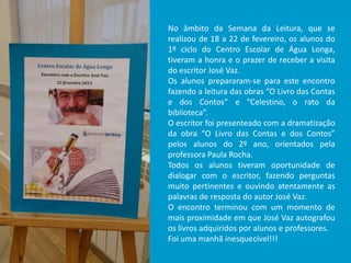 No âmbito da Semana da Leitura, que se
realizou de 18 a 22 de fevereiro, os alunos do
1º ciclo do Centro Escolar de Água Longa,
tiveram a honra e o prazer de receber a visita
do escritor José Vaz.
Os alunos prepararam-se para este encontro
fazendo a leitura das obras “O Livro das Contas
e dos Contos” e ”Celestino, o rato da
biblioteca”.
O escritor foi presenteado com a dramatização
da obra “O Livro das Contas e dos Contos”
pelos alunos do 2º ano, orientados pela
professora Paula Rocha.
Todos os alunos tiveram oportunidade de
dialogar com o escritor, fazendo perguntas
muito pertinentes e ouvindo atentamente as
palavras de resposta do autor José Vaz.
O encontro terminou com um momento de
mais proximidade em que José Vaz autografou
os livros adquiridos por alunos e professores.
Foi uma manhã inesquecível!!!
 
