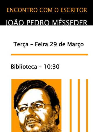 ENCONTRO COM O ESCRITOR<br />JOÃO PEDRO MÉSSEDER<br />     <br />  Terça – Feira 29 de Março<br />    Biblioteca – 10:30<br />471170311785<br /> .<br />    <br />OBRACom uma obra literária para crianças e para adultos que se tem vindo a afirmar com consistência e originalidade desde 1999, João Pedro Mésseder publicou textos, em prosa e em verso para o público mais jovem, que se caracterizam pela novidade do olhar face ao universo infantil, simultaneamente inaugural e questionador, capaz de motivar uma observação literária de potencial recepção infantil caracteriza-se, ainda, pela novidade com que o autor revisita temas e motivos da tradição, ao mesmo tempo que recria a linguagem poética, cruzando influências diversificadas e manifestando uma voz interventiva que reflecte sobre o mundo e sobre os homens.<br />36788171636615201901587523622001203256065618024520299424562<br />VIDA<br />João Pedro Mésseder é o nome literário com que o professor, investigador e crítico de literatura, José António Gomes, assina as suas produções literárias destinadas quer a crianças quer a adultos. A opção por um nome ficcional (que recupera de uma herança de família), a que corresponde uma data e local de nascimento diferentes dos que constam nos seus documentos de identificação, além de estabelecer uma espécie de jogo com o leitor, permite – como se de uma semi-heteronímia se tratasse – separar as identidades e, sobretudo, as actividades editoriais levadas a cabo no campo científico e no domínio literário. <br />