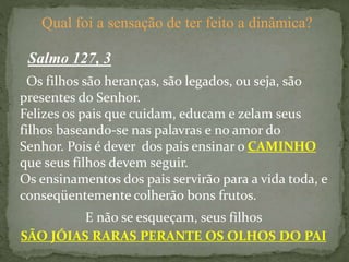 Salmo 127, 3
Qual foi a sensação de ter feito a dinâmica?
Os filhos são heranças, são legados, ou seja, são
presentes do Senhor.
Felizes os pais que cuidam, educam e zelam seus
filhos baseando-se nas palavras e no amor do
Senhor. Pois é dever dos pais ensinar o CAMINHO
que seus filhos devem seguir.
Os ensinamentos dos pais servirão para a vida toda, e
conseqüentemente colherão bons frutos.
E não se esqueçam, seus filhos
SÃO JÓIAS RARAS PERANTE OS OLHOS DO PAI
 