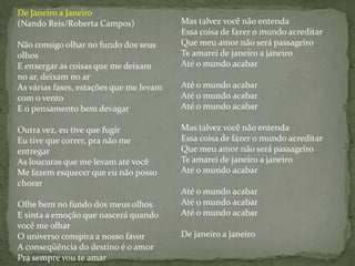 De Janeiro a Janeiro
(Nando Reis/Roberta Campos)
Não consigo olhar no fundo dos seus
olhos
E enxergar as coisas que me deixam
no ar, deixam no ar
As várias fases, estações que me levam
com o vento
E o pensamento bem devagar
Outra vez, eu tive que fugir
Eu tive que correr, pra não me
entregar
As loucuras que me levam até você
Me fazem esquecer que eu não posso
chorar
Olhe bem no fundo dos meus olhos
E sinta a emoção que nascerá quando
você me olhar
O universo conspira a nosso favor
A conseqüência do destino é o amor
Pra sempre vou te amar
Mas talvez você não entenda
Essa coisa de fazer o mundo acreditar
Que meu amor não será passageiro
Te amarei de janeiro a janeiro
Até o mundo acabar
Até o mundo acabar
Até o mundo acabar
Até o mundo acabar
Mas talvez você não entenda
Essa coisa de fazer o mundo acreditar
Que meu amor não será passageiro
Te amarei de janeiro a janeiro
Até o mundo acabar
Até o mundo acabar
Até o mundo acabar
Até o mundo acabar
De janeiro a janeiro
 