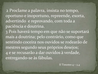 2 Proclame a palavra, insista no tempo,
oportuno e inoportuno, repreende, exorta,
advertindo e reprovando, com toda a
paciência e doutrina.
3 Pois haverá tempo em que não se suportará
mais a doutrina; pelo contrário, como que
sentindo coceira nos ouvidos se rodearão de
mestres segundo seus próprios desejos;
4 e se recusarão a dar ouvidos à verdade,
entregando-se às fábulas.
II Timoteo 4 – 2,4
 