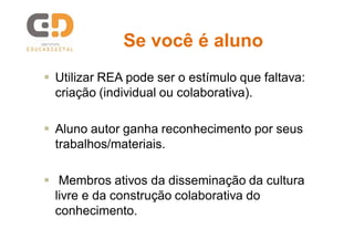 Se você é alunoSe você é aluno
 Utilizar REA pode ser o estímulo que faltava:
criação (individual ou colaborativa).
 Aluno autor ganha reconhecimento por seus
trabalhos/materiais.
 Membros ativos da disseminação da cultura
livre e da construção colaborativa do
conhecimento.
 