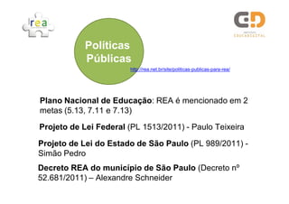 Plano Nacional de Educação: REA é mencionado em 2
metas (5.13, 7.11 e 7.13)
Projeto de Lei Federal (PL 1513/2011) - Paulo Teixeira
Projeto de Lei do Estado de São Paulo (PL 989/2011) -
Simão Pedro
Decreto REA do município de São Paulo (Decreto nº
52.681/2011) – Alexandre Schneider
Políticas
Públicas
http://rea.net.br/site/politicas-publicas-para-rea/
 