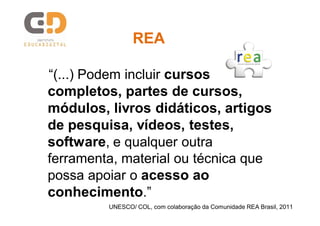 “(...) Podem incluir cursos
completos, partes de cursos,
módulos, livros didáticos, artigos
de pesquisa, vídeos, testes,
software, e qualquer outra
ferramenta, material ou técnica que
possa apoiar o acesso ao
conhecimento.”
UNESCO/ COL, com colaboração da Comunidade REA Brasil, 2011
REAREA
 