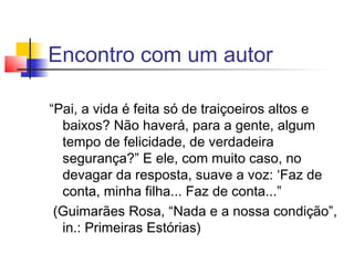 Encontro com um autor

“Pai, a vida é feita só de traiçoeiros altos e
  baixos? Não haverá, para a gente, algum
  tempo de felicidade, de verdadeira
  segurança?” E ele, com muito caso, no
  devagar da resposta, suave a voz: ‘Faz de
  conta, minha filha... Faz de conta...”
 (Guimarães Rosa, “Nada e a nossa condição”,
  in.: Primeiras Estórias)
 