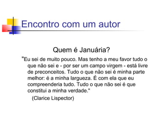 Encontro com um autor

            Quem é Januária?
"Eu sei de muito pouco. Mas tenho a meu favor tudo o
  que não sei e - por ser um campo virgem - está livre
  de preconceitos. Tudo o que não sei é minha parte
  melhor: é a minha largueza. É com ela que eu
  compreenderia tudo. Tudo o que não sei é que
  constitui a minha verdade."
    (Clarice Lispector)
 