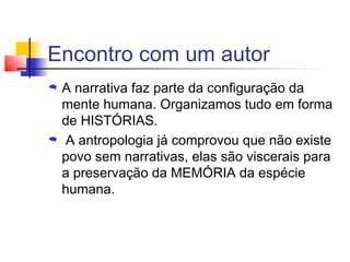 Encontro com um autor
   A narrativa faz parte da configuração da
    mente humana. Organizamos tudo em forma
    de HISTÓRIAS.
    A antropologia já comprovou que não existe
    povo sem narrativas, elas são viscerais para
    a preservação da MEMÓRIA da espécie
    humana.
 