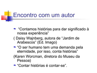 Encontro com um autor

  “Contamos histórias para dar significado à
  nossa experiência”
( Daisy Wajnberg, autora de “Jardim de
  Arabescos” (Ed. Imago)
 “O ser humano tem uma demanda pela

  eternidade, por isso, conta histórias”
(Karen Worcman, diretora do Museu da
  Pessoa)
 “Contar histórias é contar-se”.
 