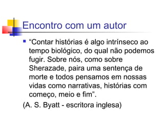 Encontro com um autor
 “Contar histórias é algo intrínseco ao
  tempo biológico, do qual não podemos
  fugir. Sobre nós, como sobre
  Sherazade, paira uma sentença de
  morte e todos pensamos em nossas
  vidas como narrativas, histórias com
  começo, meio e fim”.
(A. S. Byatt - escritora inglesa)
 