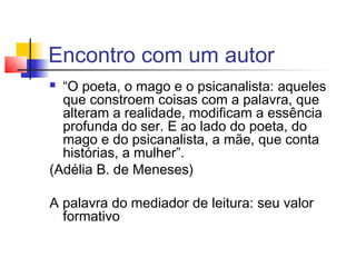 Encontro com um autor
 “O poeta, o mago e o psicanalista: aqueles
  que constroem coisas com a palavra, que
  alteram a realidade, modificam a essência
  profunda do ser. E ao lado do poeta, do
  mago e do psicanalista, a mãe, que conta
  histórias, a mulher”.
(Adélia B. de Meneses)

A palavra do mediador de leitura: seu valor
  formativo
 