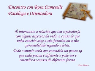 Encontro con Rosa Cameselle
Psicóloga e Orientadora
É interesante a relación que ten a psicoloxía
con algúns aspectos da vida: a causa de que
unha canción sexa a túa favorita ou a túa
personalidade segundo a letra.
Todo o mundo tería que entendela un pouco xa
que cada persoa é diferente e pode ver e
entender as cousas de diferente forma.
Zeta Blanco
 