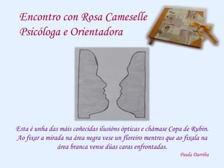 Encontro con Rosa Cameselle
Psicóloga e Orientadora
Esta é unha das máis coñecidas ilusións ópticas e chámase Copa de Rubin.
Ao fixar a mirada na área negra vese un floreiro mentres que ao fixala na
área branca vense dúas caras enfrontadas.
Paula Darriba
 