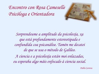 Encontro con Rosa Cameselle
Psicóloga e Orientadora
Sorprendeume a amplitude da psicoloxía, xa
que está profundamente estereotipada e
confundida coa psicanálise. Tamén me decatei
de que se usa o método de Galileo.
A ciencia e a psicoloxía están moi enlazadas,
eu esperaba algo máis enfocado á ciencia social.
Pablo Carrera
 