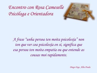 Encontro con Rosa Cameselle
Psicóloga e Orientadora
A frase “unha persoa ten moita psicoloxía” non
ten que ver coa psicoloxía en si, significa que
esa persoa ten moita empatía ou que entende as
cousas moi rapidamente.
Diego Orge, Alba Prada
 