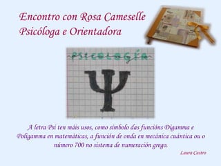 Encontro con Rosa Cameselle
Psicóloga e Orientadora
A letra Psi ten máis usos, como símbolo das funcións Digamma e
Poligamma en matemáticas, a función de onda en mecánica cuántica ou o
número 700 no sistema de numeración grego.
Laura Castro
 