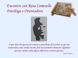 Encontro con Rosa Cameselle
Psicóloga e Orientadora
O que máis me gustou foi coñecer a psicoloxía da Gestalt xa que me
sorprendeu como nunha mesma foto nun primeiro momento algunhas
persoas viamos unha figura diferente a outras persoas.
Carla Estévez
 