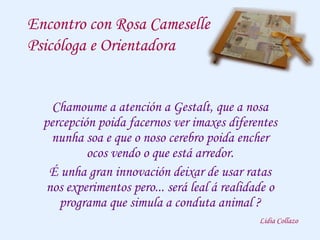 Encontro con Rosa Cameselle
Psicóloga e Orientadora
Chamoume a atención a Gestalt, que a nosa
percepción poida facernos ver imaxes diferentes
nunha soa e que o noso cerebro poida encher
ocos vendo o que está arredor.
É unha gran innovación deixar de usar ratas
nos experimentos pero... será leal á realidade o
programa que simula a conduta animal ?
Lidia Collazo
 