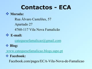 Contactos - ECA
  Morada:
     Rua Álvaro Castelões, 57
     Apartado 27
     4760-117 Vila Nova Famalicão
  E-mail:
      catequesefamalicao@gmail.com
  Blog:
www.catequesefamalicao.blogs.sapo.pt
  Facebook:
  Facebook.com/pages/ECA-Vila-Nova-de-Famalicao
 