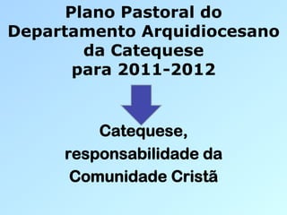 Plano Pastoral do
Departamento Arquidiocesano
        da Catequese
       para 2011-2012


         Catequese,
     responsabilidade da
      Comunidade Cristã
 