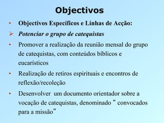 Objectivos
•    Objectivos Específicos e Linhas de Acção:
  Potenciar o grupo de catequistas
•    Promover a realização da reunião mensal do grupo
     de catequistas, com conteúdos bíblicos e
     eucarísticos
•    Realização de retiros espirituais e encontros de
     reflexão/recoleção
•    Desenvolver um documento orientador sobre a
     vocação de catequistas, denominado convocados
     para a missão
 