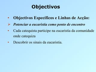 Objectivos

•  Objectivos Específicos e Linhas de Acção:
  Potenciar a eucaristia como ponto de encontro
•    Cada catequista participe na eucaristia da comunidade
     onde catequiza
•    Descobrir os sinais da eucaristia.
 