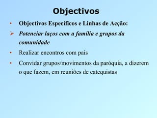 Objectivos
•    Objectivos Específicos e Linhas de Acção:
  Potenciar laços com a família e grupos da
   comunidade
•    Realizar encontros com pais
•    Convidar grupos/movimentos da paróquia, a dizerem
     o que fazem, em reuniões de catequistas
 