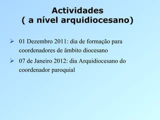Actividades
    ( a nível arquidiocesano)

  01 Dezembro 2011: dia de formação para
   coordenadores de âmbito diocesano
  07 de Janeiro 2012: dia Arquidiocesano do
   coordenador paroquial
 