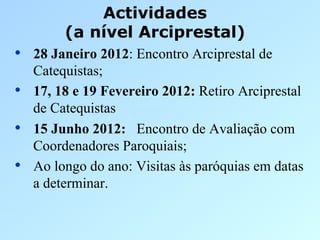 Actividades
          (a nível Arciprestal)
•  28 Janeiro 2012: Encontro Arciprestal de
     Catequistas;
•    17, 18 e 19 Fevereiro 2012: Retiro Arciprestal
     de Catequistas
•    15 Junho 2012: Encontro de Avaliação com
     Coordenadores Paroquiais;
•    Ao longo do ano: Visitas às paróquias em datas
     a determinar.
 