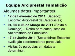 Algumas datas importantes:
• 12 de Fevereiro de 2011 (Sábado):
Encontro Arciprestal de Catequistas;
• 04, 05 e 06 de Março de 2011 (Sexta a
Domingo) – Retiro para catequistas do
Arciprestado de Famalicão;
• 17 de Junho 2011 (Sexta-feira): Encontro
avaliação coordenadores paroquiais;
• Visitas às paróquias em datas a
determinar.
Equipa Arciprestal Famalicão
 