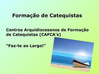 Centros Arquidiocesanos de Formação
de Catequistas (CAFCA’s)
“Faz-te ao Largo!”
Formação de Catequistas
 