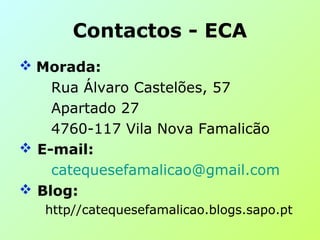 Contactos - ECA
 Morada:
Rua Álvaro Castelões, 57
Apartado 27
4760-117 Vila Nova Famalicão
 E-mail:
catequesefamalicao@gmail.com
 Blog:
http//catequesefamalicao.blogs.sapo.pt
 