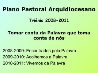 Plano Pastoral Arquidiocesano
Triénio 2008-2011
Tomar conta da Palavra que toma
conta de nós
2008-2009: Encontrados pela Palavra
2009-2010: Acolhemos a Palavra
2010-2011: Vivemos da Palavra
 